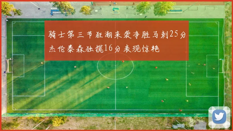 骑士第三节狂潮来袭净胜马刺25分杰伦泰森独揽16分表现惊艳