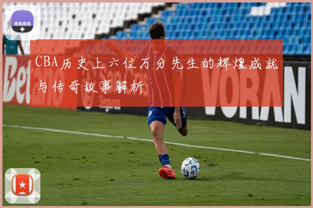 CBA历史上六位万分先生的辉煌成就与传奇故事解析