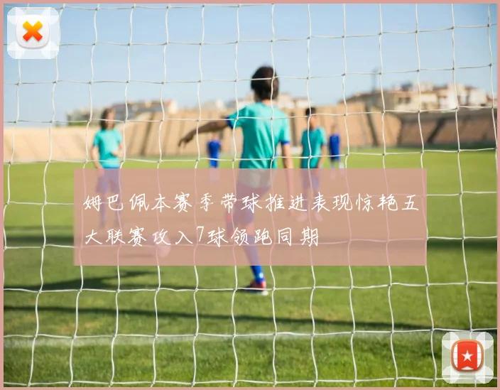 姆巴佩本赛季带球推进表现惊艳五大联赛攻入7球领跑同期