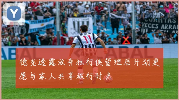 德克透露放弃独行侠管理层计划更愿与家人共享旅行时光