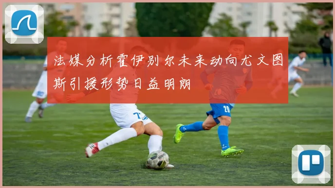 法媒分析霍伊别尔未来动向尤文图斯引援形势日益明朗