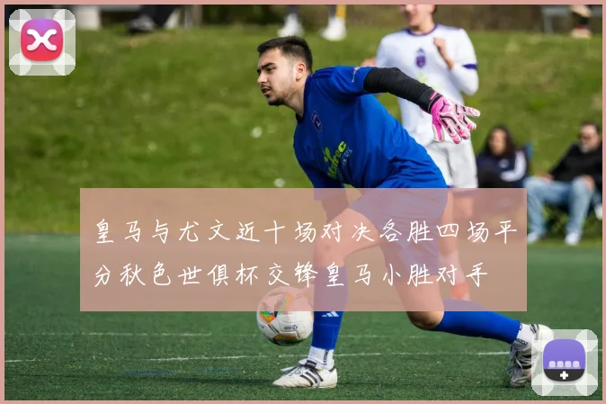 皇马与尤文近十场对决各胜四场平分秋色世俱杯交锋皇马小胜对手