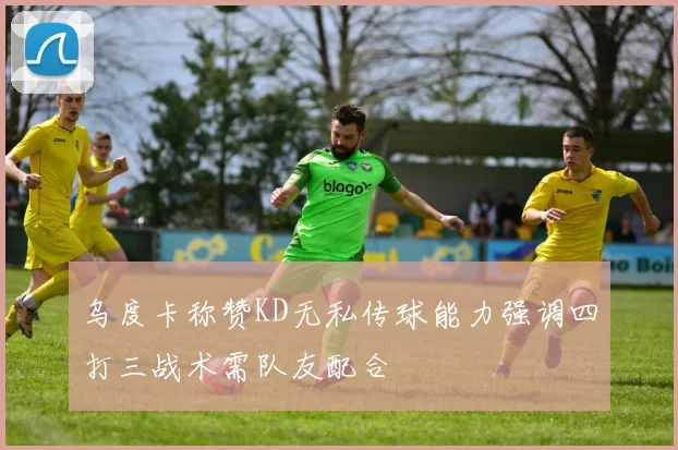 乌度卡称赞KD无私传球能力强调四打三战术需队友配合
