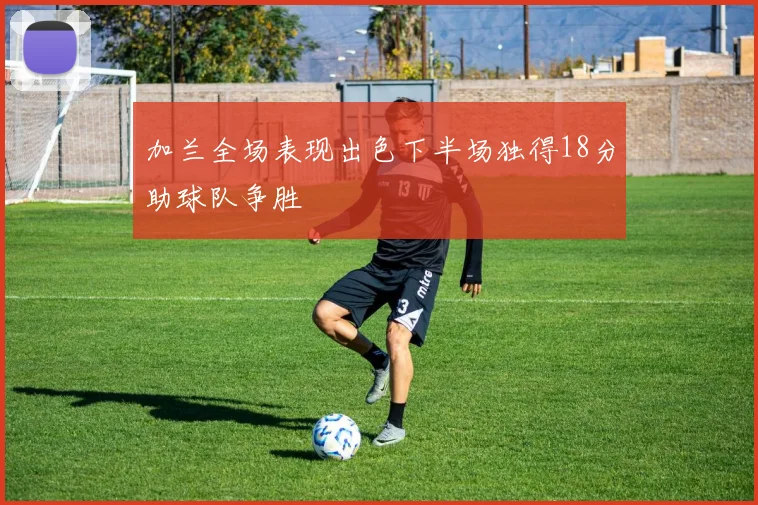 加兰全场表现出色下半场独得18分助球队争胜
