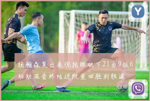 杨瀚森复出表现抢眼砍下21分9板6助助混音终结连败重回胜利轨道