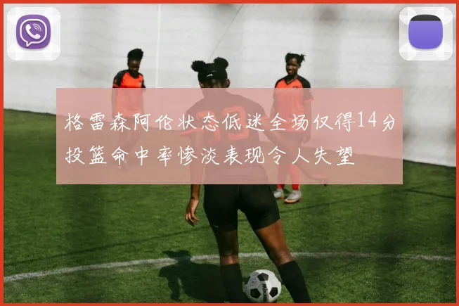 格雷森阿伦状态低迷全场仅得14分投篮命中率惨淡表现令人失望