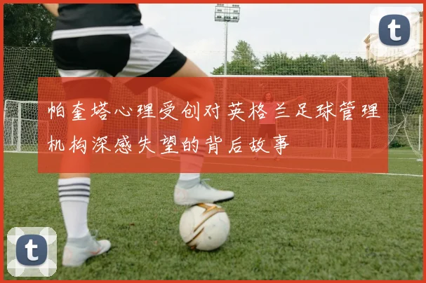 帕奎塔心理受创对英格兰足球管理机构深感失望的背后故事
