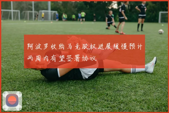 阿波罗收购马竞股权进展缓慢预计两周内有望签署协议