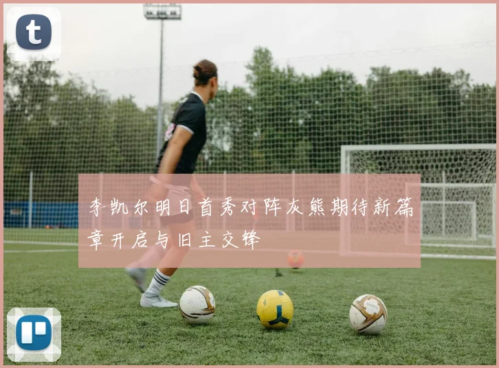 李凯尔明日首秀对阵灰熊期待新篇章开启与旧主交锋