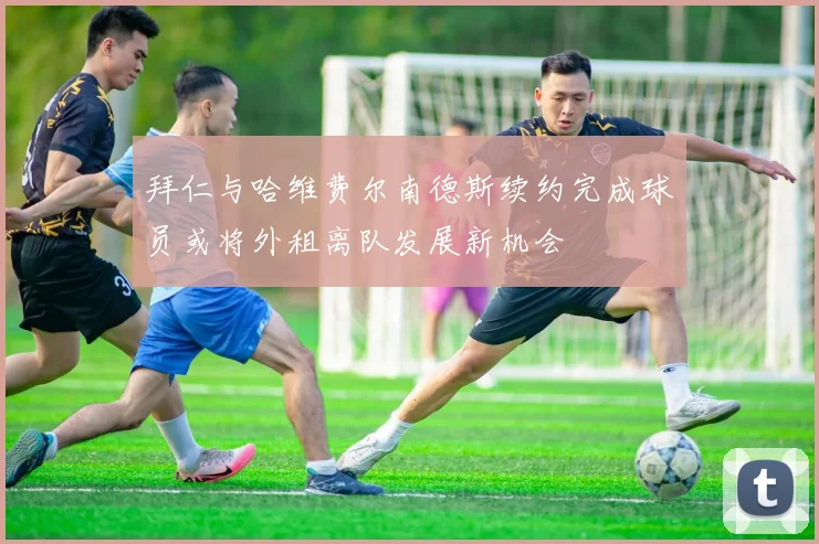 拜仁与哈维费尔南德斯续约完成球员或将外租离队发展新机会