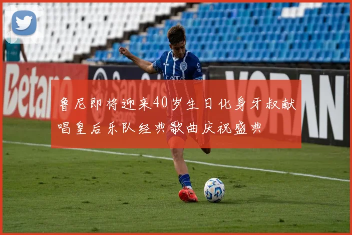 鲁尼即将迎来40岁生日化身牙叔献唱皇后乐队经典歌曲庆祝盛典