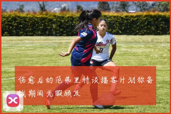 伤愈后的范弗里特谈播客计划称备战期间无暇顾及