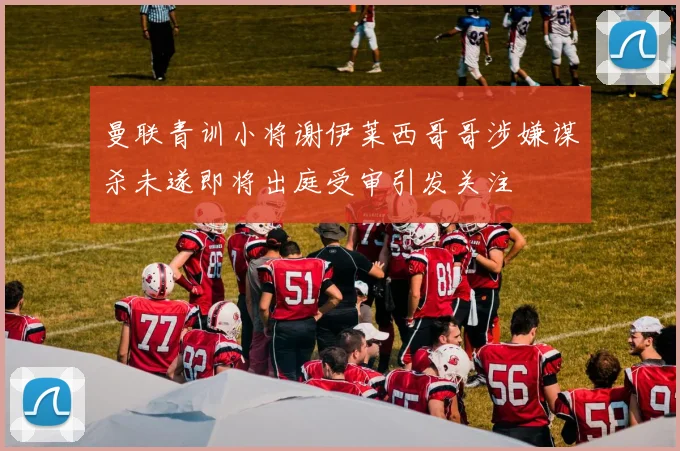 曼联青训小将谢伊莱西哥哥涉嫌谋杀未遂即将出庭受审引发关注