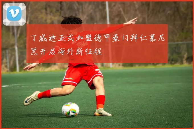 丁威迪正式加盟德甲豪门拜仁慕尼黑开启海外新征程