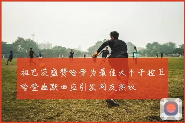 祖巴茨盛赞哈登为最佳大个子控卫哈登幽默回应引发网友热议