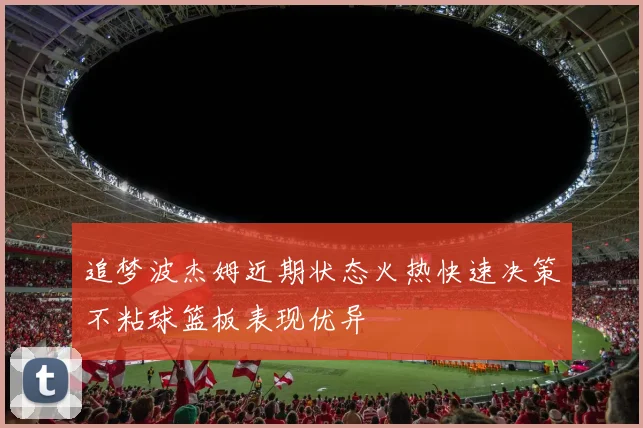 追梦波杰姆近期状态火热快速决策不粘球篮板表现优异