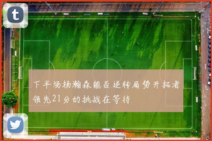 下半场杨瀚森能否逆转局势开拓者领先21分的挑战在等待