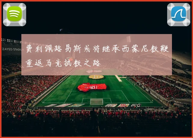费利佩路易斯或将继承西蒙尼教鞭重返马竞执教之路