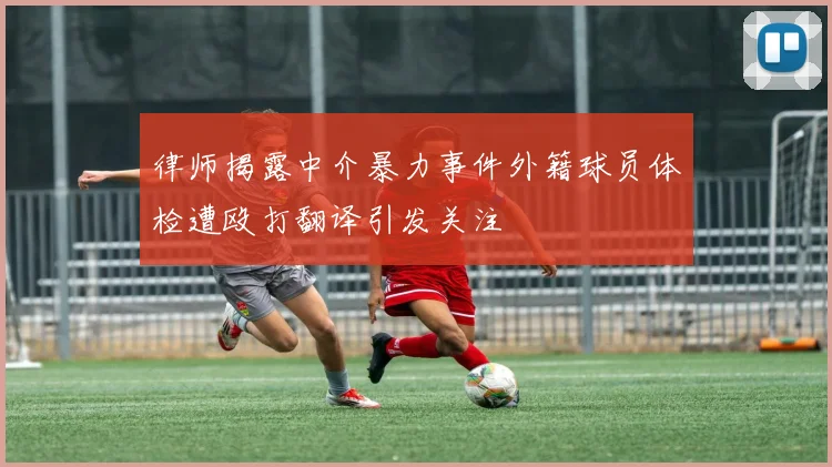 律师揭露中介暴力事件外籍球员体检遭殴打翻译引发关注