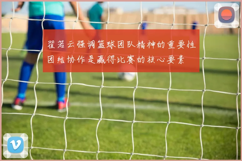 翟若云强调篮球团队精神的重要性团结协作是赢得比赛的核心要素