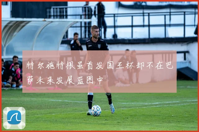 特尔施特根虽首发国王杯却不在巴萨未来发展蓝图中