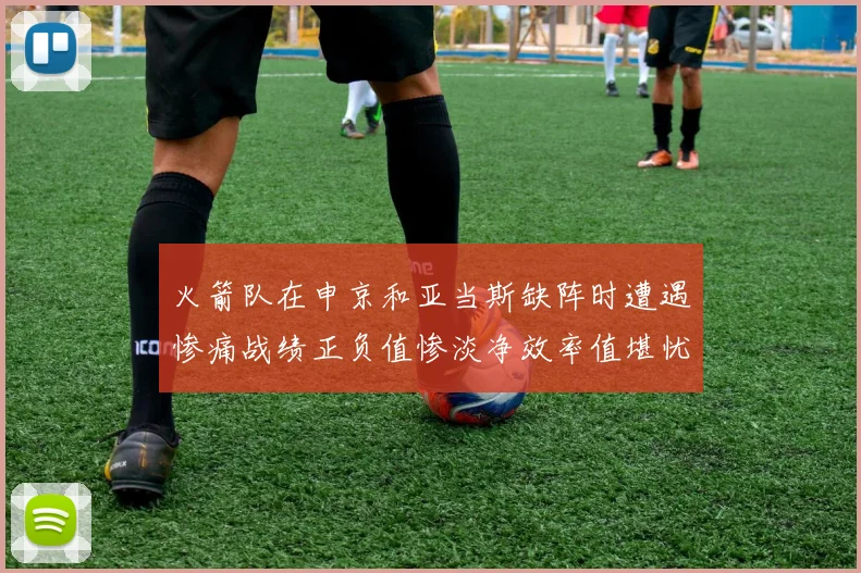 火箭队在申京和亚当斯缺阵时遭遇惨痛战绩正负值惨淡净效率值堪忧