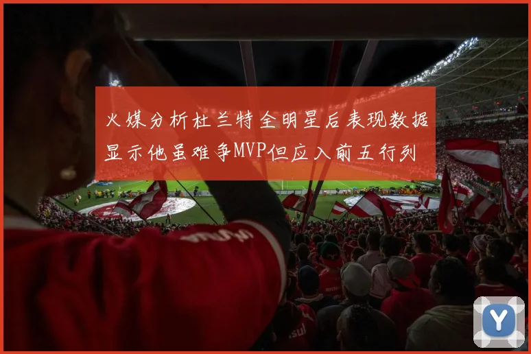 火媒分析杜兰特全明星后表现数据显示他虽难争MVP但应入前五行列
