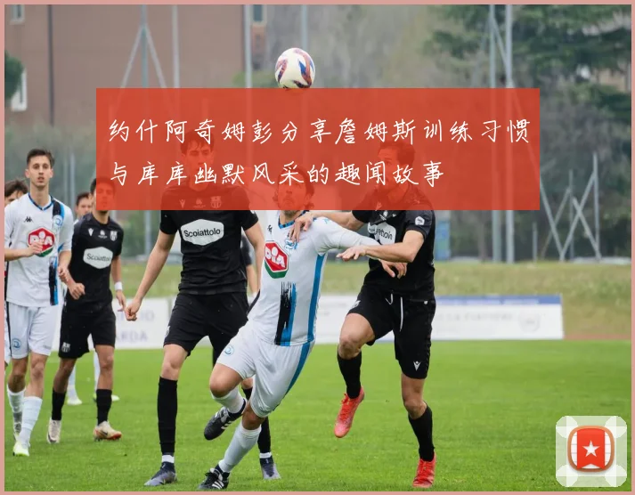 约什阿奇姆彭分享詹姆斯训练习惯与库库幽默风采的趣闻故事