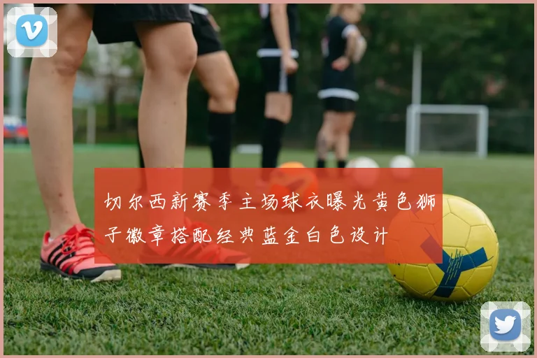 切尔西新赛季主场球衣曝光黄色狮子徽章搭配经典蓝金白色设计