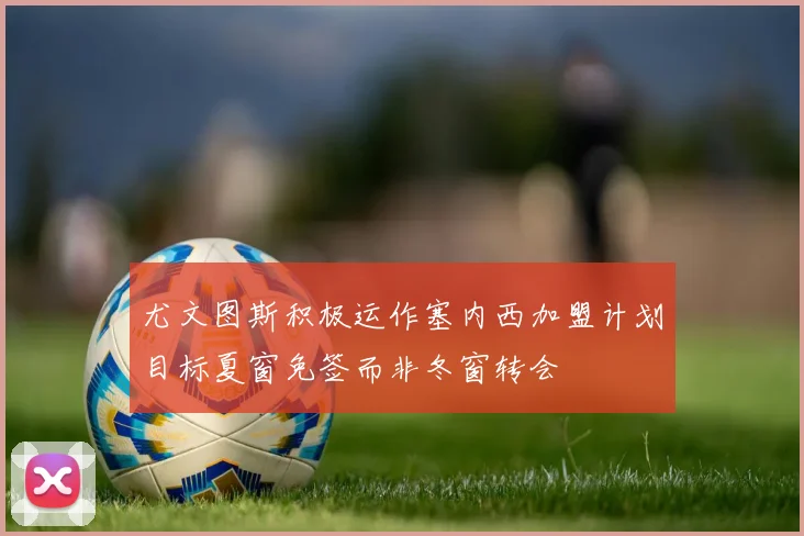 尤文图斯积极运作塞内西加盟计划目标夏窗免签而非冬窗转会