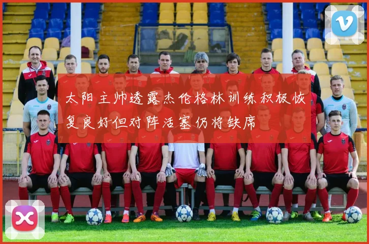 太阳主帅透露杰伦格林训练积极恢复良好但对阵活塞仍将缺席